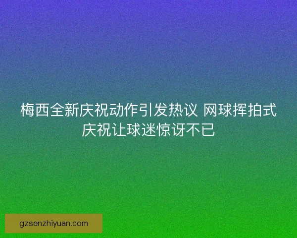 梅西全新庆祝动作引发热议 网球挥拍式庆祝让球迷惊讶不已