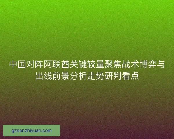中国对阵阿联酋关键较量聚焦战术博弈与出线前景分析走势研判看点