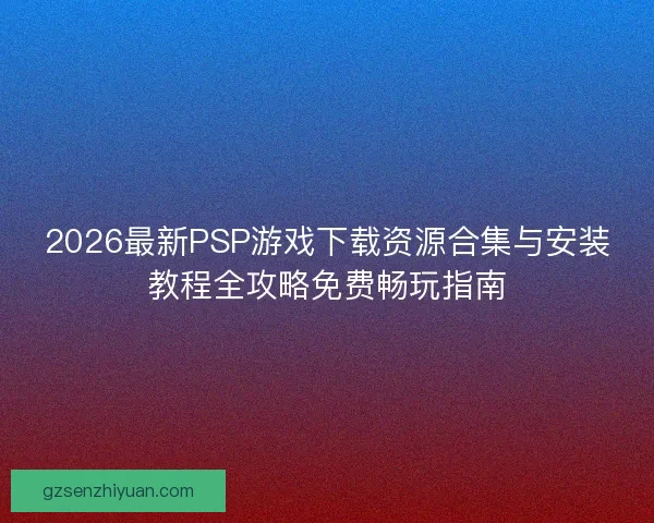 2026最新PSP游戏下载资源合集与安装教程全攻略免费畅玩指南