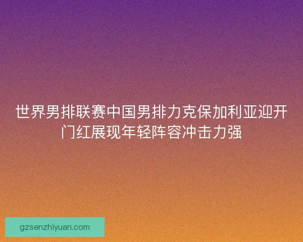 世界男排联赛中国男排力克保加利亚迎开门红展现年轻阵容冲击力强