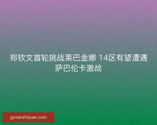 郑钦文首轮挑战莱巴金娜 14区有望遭遇萨巴伦卡激战
