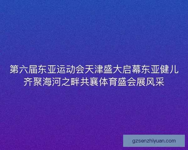 第六届东亚运动会天津盛大启幕东亚健儿齐聚海河之畔共襄体育盛会展风采
