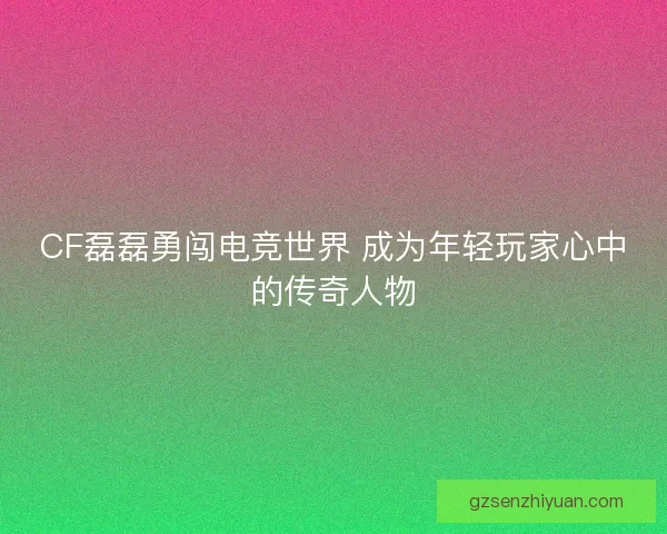 CF磊磊勇闯电竞世界 成为年轻玩家心中的传奇人物