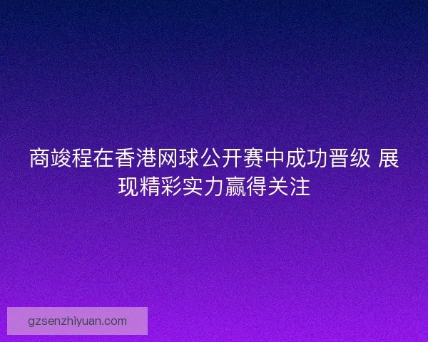 商竣程在香港网球公开赛中成功晋级 展现精彩实力赢得关注