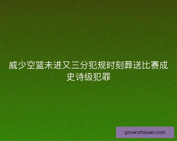 威少空篮未进又三分犯规时刻葬送比赛成史诗级犯罪