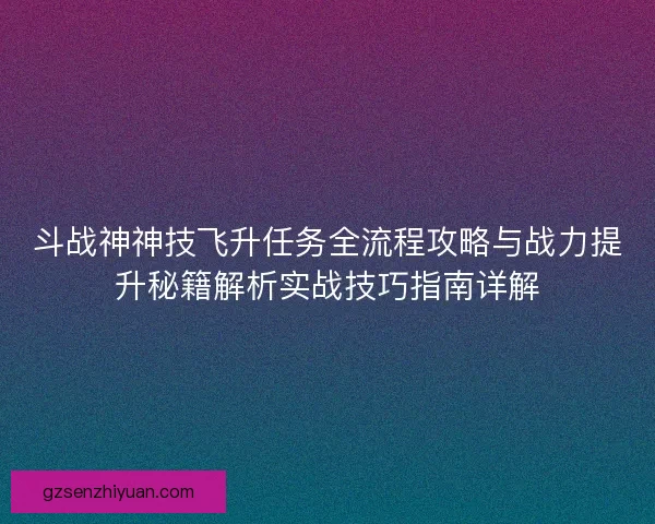 斗战神神技飞升任务全流程攻略与战力提升秘籍解析实战技巧指南详解