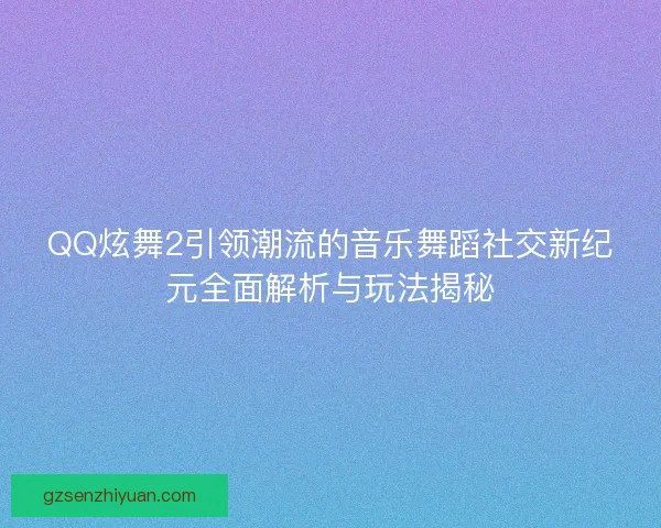 QQ炫舞2引领潮流的音乐舞蹈社交新纪元全面解析与玩法揭秘