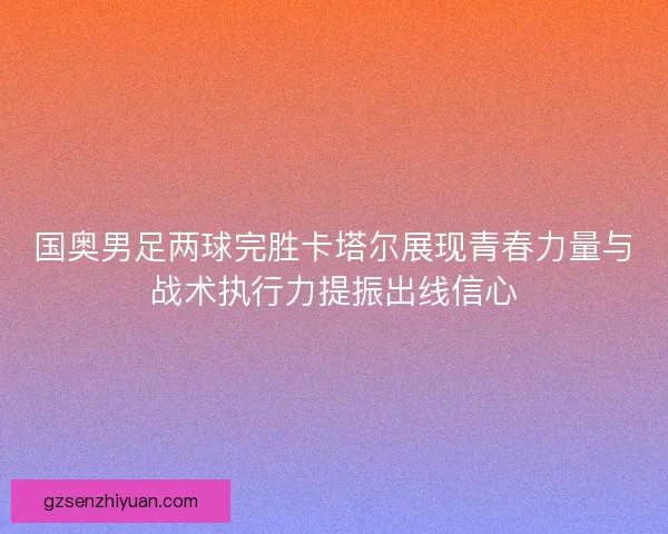 国奥男足两球完胜卡塔尔展现青春力量与战术执行力提振出线信心