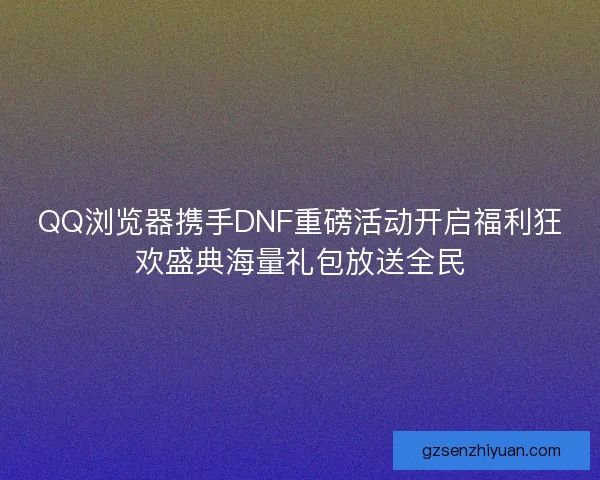 QQ浏览器携手DNF重磅活动开启福利狂欢盛典海量礼包放送全民