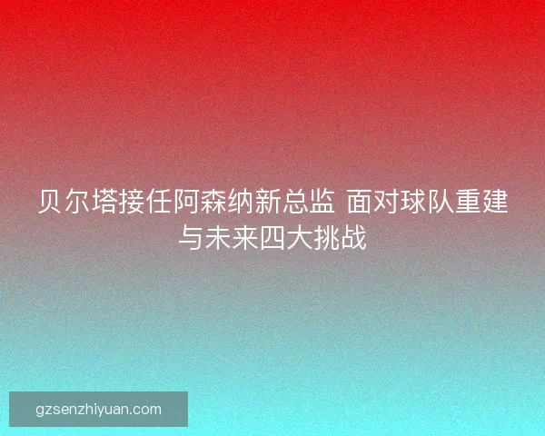 贝尔塔接任阿森纳新总监 面对球队重建与未来四大挑战