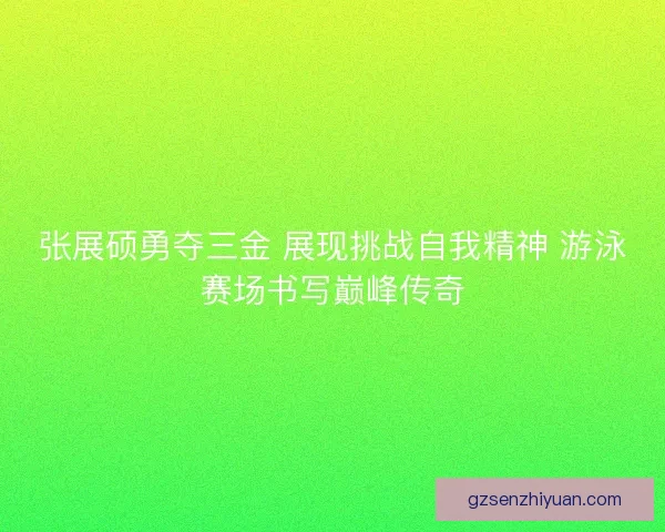 张展硕勇夺三金 展现挑战自我精神 游泳赛场书写巅峰传奇
